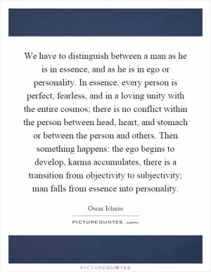We have to distinguish between a man as he is in essence, and as he is in ego or personality. In essence, every person is perfect, fearless, and in a loving unity with the entire cosmos; there is no conflict within the person between head, heart, and stomach or between the person and others. Then something happens: the ego begins to develop, karma accumulates, there is a transition from objectivity to subjectivity; man falls from essence into personality Picture Quote #1