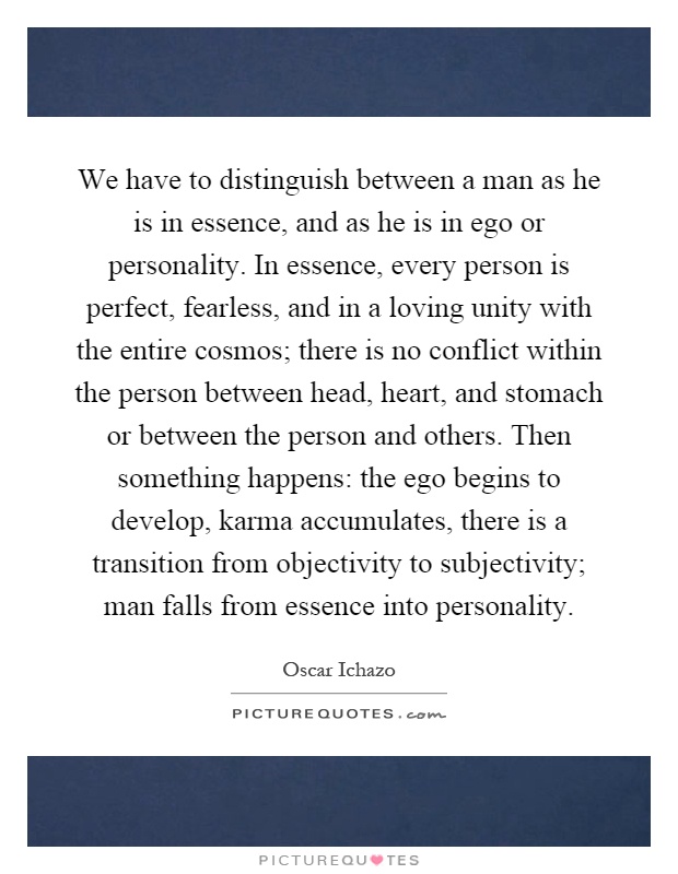 We have to distinguish between a man as he is in essence, and as he is in ego or personality. In essence, every person is perfect, fearless, and in a loving unity with the entire cosmos; there is no conflict within the person between head, heart, and stomach or between the person and others. Then something happens: the ego begins to develop, karma accumulates, there is a transition from objectivity to subjectivity; man falls from essence into personality Picture Quote #1