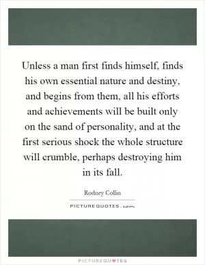 Unless a man first finds himself, finds his own essential nature and destiny, and begins from them, all his efforts and achievements will be built only on the sand of personality, and at the first serious shock the whole structure will crumble, perhaps destroying him in its fall Picture Quote #1