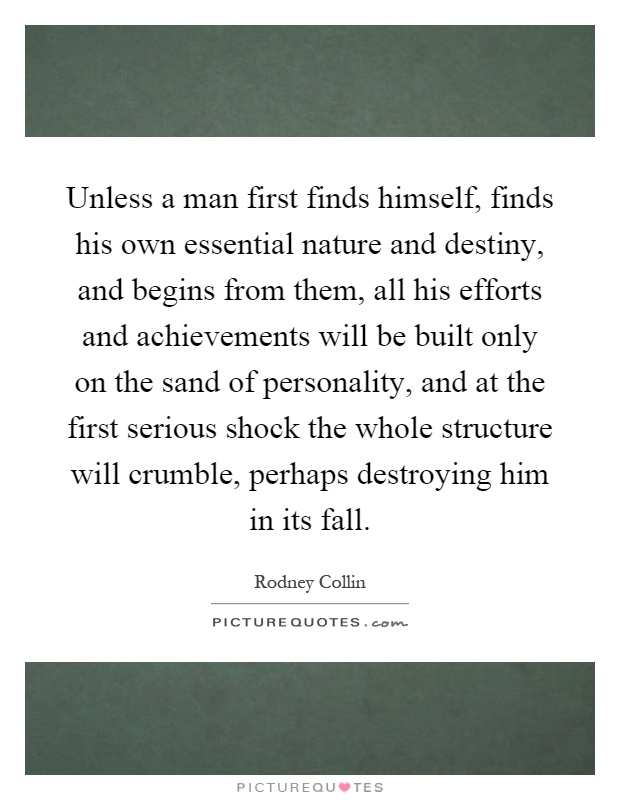 Unless a man first finds himself, finds his own essential nature and destiny, and begins from them, all his efforts and achievements will be built only on the sand of personality, and at the first serious shock the whole structure will crumble, perhaps destroying him in its fall Picture Quote #1