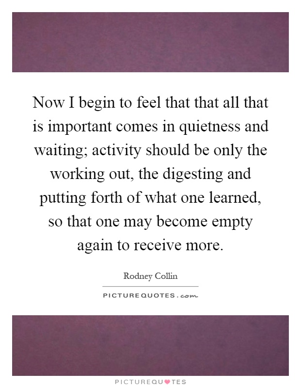 Now I begin to feel that that all that is important comes in quietness and waiting; activity should be only the working out, the digesting and putting forth of what one learned, so that one may become empty again to receive more Picture Quote #1