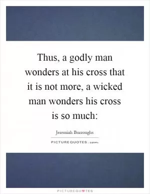 Thus, a godly man wonders at his cross that it is not more, a wicked man wonders his cross is so much: Picture Quote #1