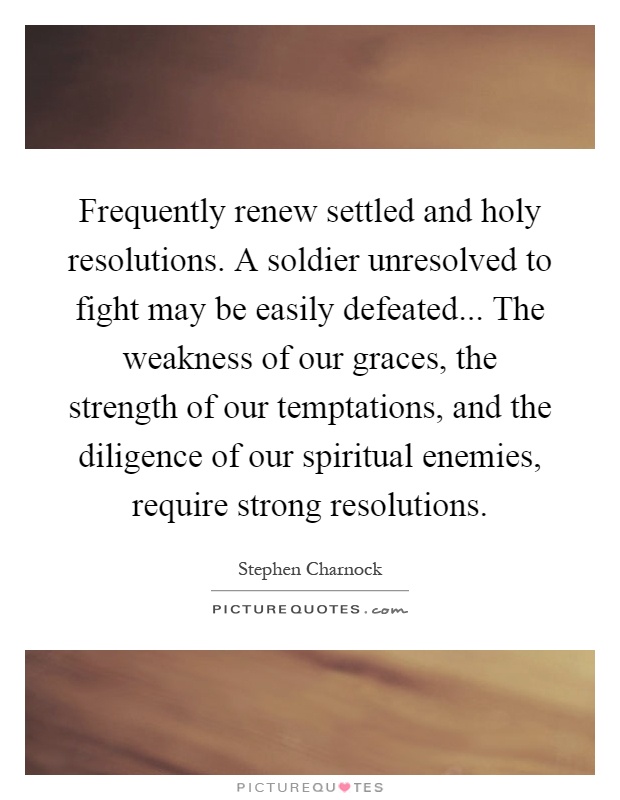 Frequently renew settled and holy resolutions. A soldier unresolved to fight may be easily defeated... The weakness of our graces, the strength of our temptations, and the diligence of our spiritual enemies, require strong resolutions Picture Quote #1