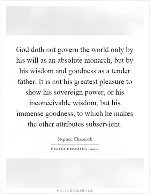 God doth not govern the world only by his will as an absolute monarch, but by his wisdom and goodness as a tender father. It is not his greatest pleasure to show his sovereign power, or his inconceivable wisdom, but his immense goodness, to which he makes the other attributes subservient Picture Quote #1