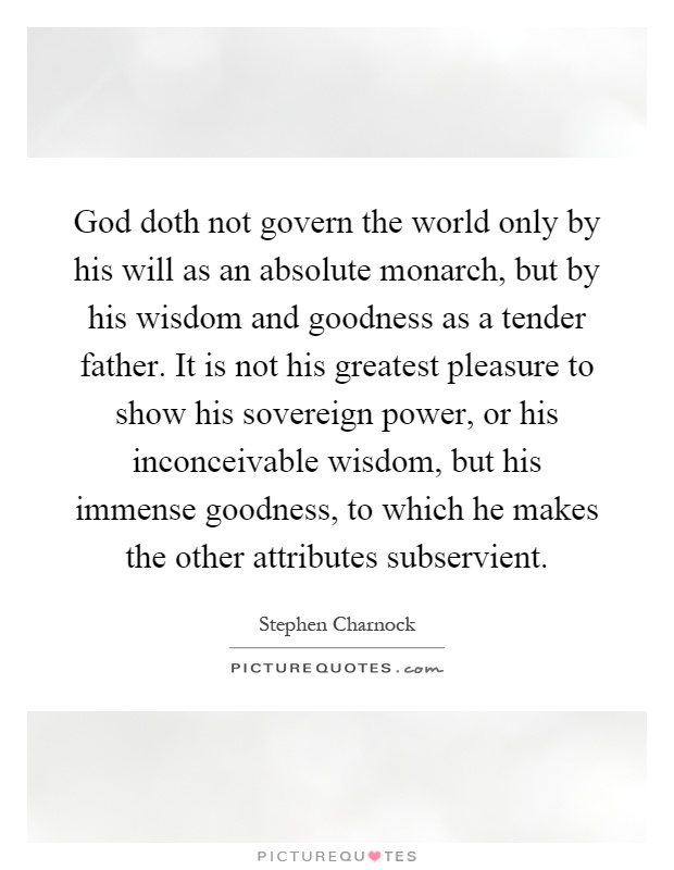 God doth not govern the world only by his will as an absolute monarch, but by his wisdom and goodness as a tender father. It is not his greatest pleasure to show his sovereign power, or his inconceivable wisdom, but his immense goodness, to which he makes the other attributes subservient Picture Quote #1