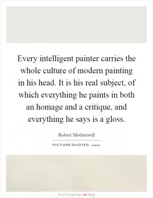Every intelligent painter carries the whole culture of modern painting in his head. It is his real subject, of which everything he paints in both an homage and a critique, and everything he says is a gloss Picture Quote #1