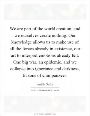 We are part of the world creation, and we ourselves create nothing. Our knowledge allows us to make use of all the forces already in existence, our art to interpret emotions already felt. One big war, an epidemic, and we collapse into ignorance and darkness, fit sons of chimpanzees Picture Quote #1