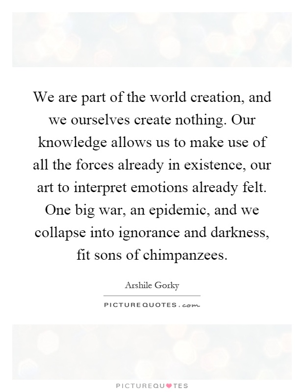 We are part of the world creation, and we ourselves create nothing. Our knowledge allows us to make use of all the forces already in existence, our art to interpret emotions already felt. One big war, an epidemic, and we collapse into ignorance and darkness, fit sons of chimpanzees Picture Quote #1
