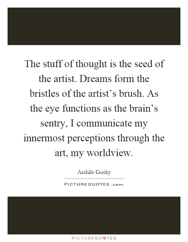The stuff of thought is the seed of the artist. Dreams form the bristles of the artist's brush. As the eye functions as the brain's sentry, I communicate my innermost perceptions through the art, my worldview Picture Quote #1