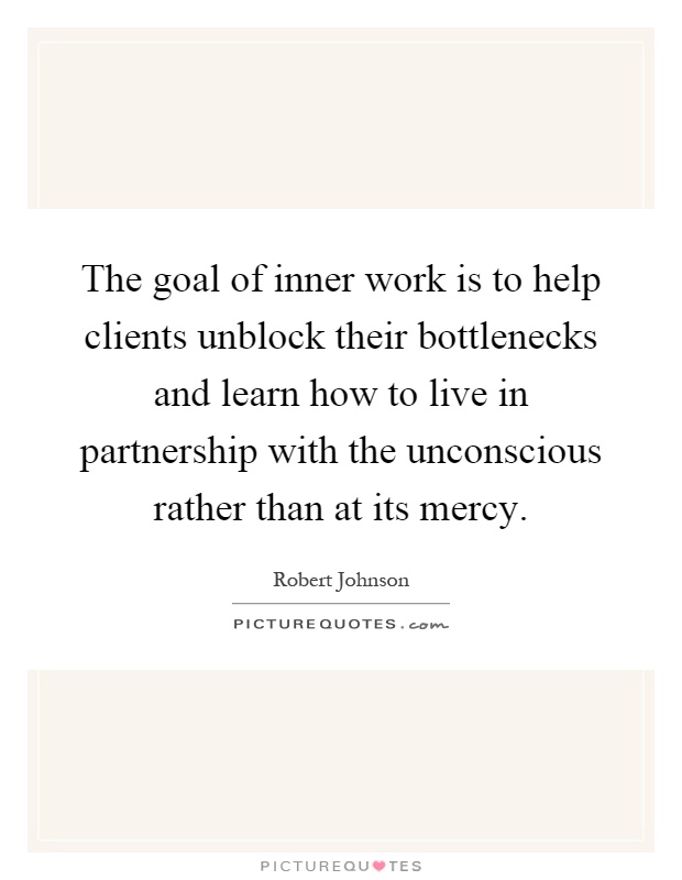 The goal of inner work is to help clients unblock their bottlenecks and learn how to live in partnership with the unconscious rather than at its mercy Picture Quote #1