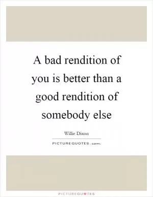 A bad rendition of you is better than a good rendition of somebody else Picture Quote #1