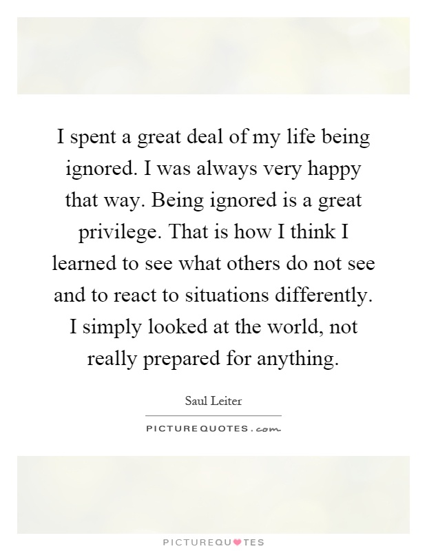 I spent a great deal of my life being ignored. I was always very happy that way. Being ignored is a great privilege. That is how I think I learned to see what others do not see and to react to situations differently. I simply looked at the world, not really prepared for anything Picture Quote #1
