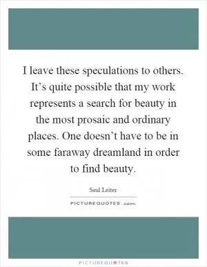 I leave these speculations to others. It’s quite possible that my work represents a search for beauty in the most prosaic and ordinary places. One doesn’t have to be in some faraway dreamland in order to find beauty Picture Quote #1
