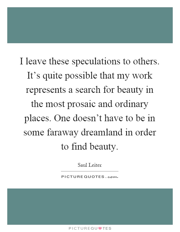 I leave these speculations to others. It's quite possible that my work represents a search for beauty in the most prosaic and ordinary places. One doesn't have to be in some faraway dreamland in order to find beauty Picture Quote #1