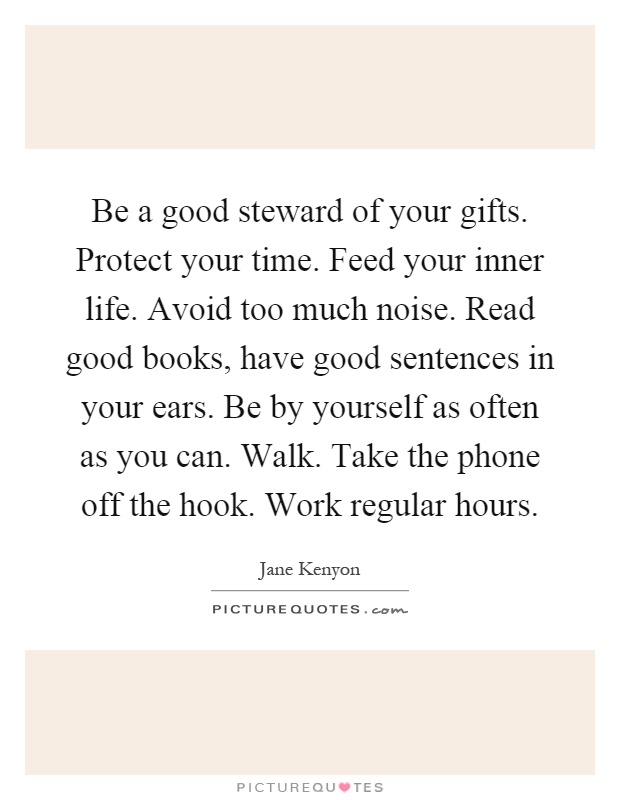 Be a good steward of your gifts. Protect your time. Feed your inner life. Avoid too much noise. Read good books, have good sentences in your ears. Be by yourself as often as you can. Walk. Take the phone off the hook. Work regular hours Picture Quote #1