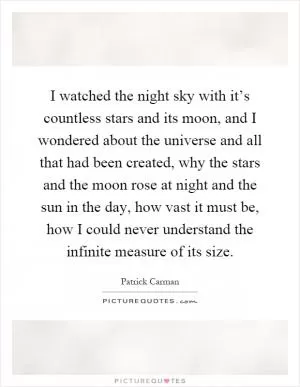 I watched the night sky with it’s countless stars and its moon, and I wondered about the universe and all that had been created, why the stars and the moon rose at night and the sun in the day, how vast it must be, how I could never understand the infinite measure of its size Picture Quote #1