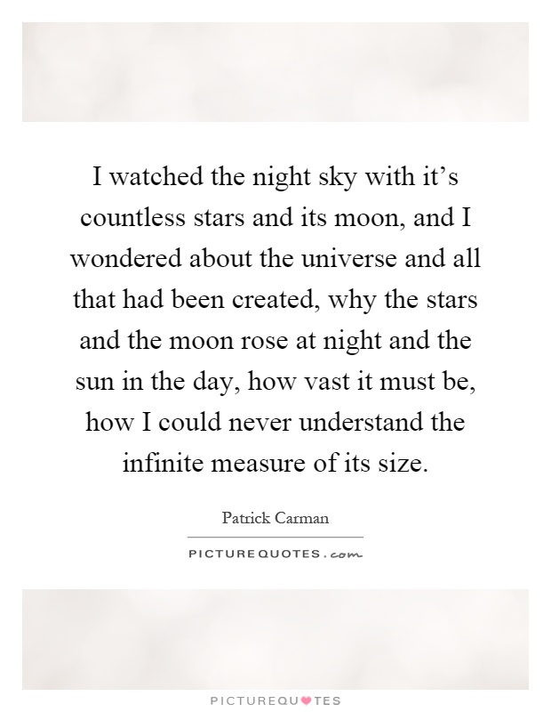 I watched the night sky with it's countless stars and its moon, and I wondered about the universe and all that had been created, why the stars and the moon rose at night and the sun in the day, how vast it must be, how I could never understand the infinite measure of its size Picture Quote #1