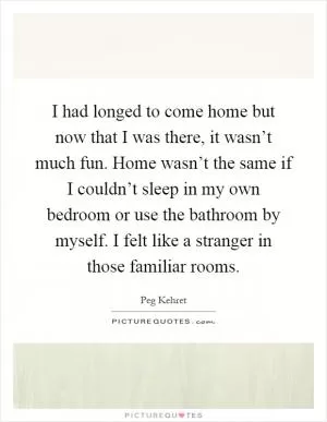 I had longed to come home but now that I was there, it wasn’t much fun. Home wasn’t the same if I couldn’t sleep in my own bedroom or use the bathroom by myself. I felt like a stranger in those familiar rooms Picture Quote #1