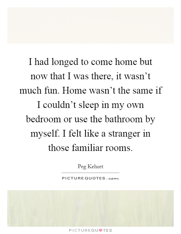 I had longed to come home but now that I was there, it wasn't much fun. Home wasn't the same if I couldn't sleep in my own bedroom or use the bathroom by myself. I felt like a stranger in those familiar rooms Picture Quote #1