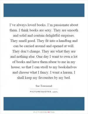 I’ve always loved books. I’m passionate about them. I think books are sexy. They are smooth and solid and contain delightful surprises. They smell good. They fit into a handbag and can be carried around and opened at will. They don’t change. They are what they are and nothing else. One day I want to own a lot of books and have them nbear to me in my house, so that I can stroll to my bookshelves and choose what I fancy. I want a harem. I shall keep my favourites by my bed Picture Quote #1