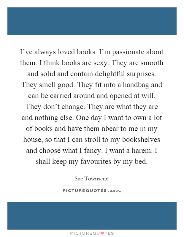 I've always loved books. I'm passionate about them. I think books are sexy. They are smooth and solid and contain delightful surprises. They smell good. They fit into a handbag and can be carried around and opened at will. They don't change. They are what they are and nothing else. One day I want to own a lot of books and have them nbear to me in my house, so that I can stroll to my bookshelves and choose what I fancy. I want a harem. I shall keep my favourites by my bed Picture Quote #1