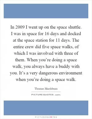 In 2009 I went up on the space shuttle. I was in space for 16 days and docked at the space station for 11 days. The entire crew did five space walks, of which I was involved with three of them. When you’re doing a space walk, you always have a buddy with you. It’s a very dangerous environment when you’re doing a space walk Picture Quote #1