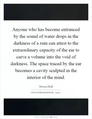 Anyone who has become entranced by the sound of water drops in the darkness of a ruin can attest to the extraordinary capacity of the ear to carve a volume into the void of darkness. The space traced by the ear becomes a cavity sculpted in the interior of the mind Picture Quote #1