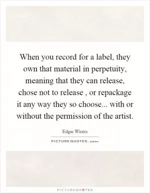 When you record for a label, they own that material in perpetuity, meaning that they can release, chose not to release, or repackage it any way they so choose... with or without the permission of the artist Picture Quote #1