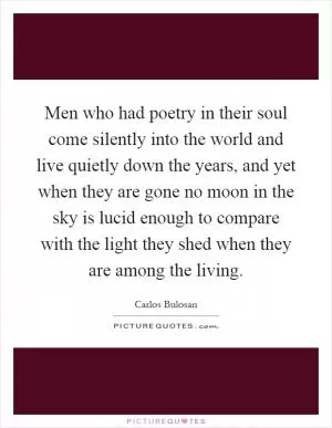 Men who had poetry in their soul come silently into the world and live quietly down the years, and yet when they are gone no moon in the sky is lucid enough to compare with the light they shed when they are among the living Picture Quote #1