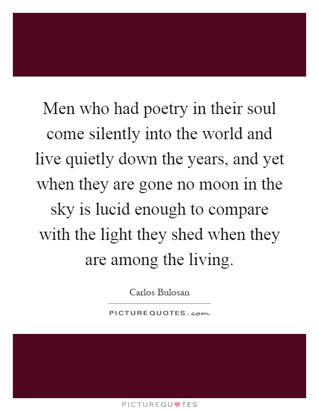 Men who had poetry in their soul come silently into the world and live quietly down the years, and yet when they are gone no moon in the sky is lucid enough to compare with the light they shed when they are among the living Picture Quote #1