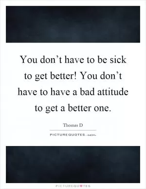 You don’t have to be sick to get better! You don’t have to have a bad attitude to get a better one Picture Quote #1