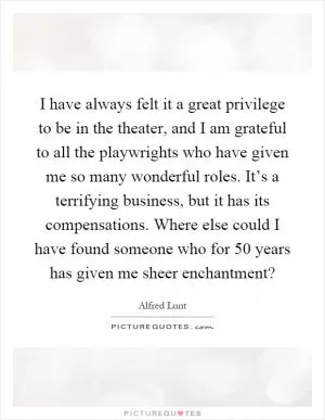 I have always felt it a great privilege to be in the theater, and I am grateful to all the playwrights who have given me so many wonderful roles. It’s a terrifying business, but it has its compensations. Where else could I have found someone who for 50 years has given me sheer enchantment? Picture Quote #1