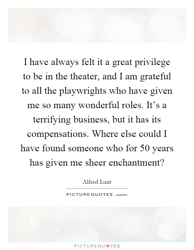 I have always felt it a great privilege to be in the theater, and I am grateful to all the playwrights who have given me so many wonderful roles. It's a terrifying business, but it has its compensations. Where else could I have found someone who for 50 years has given me sheer enchantment? Picture Quote #1