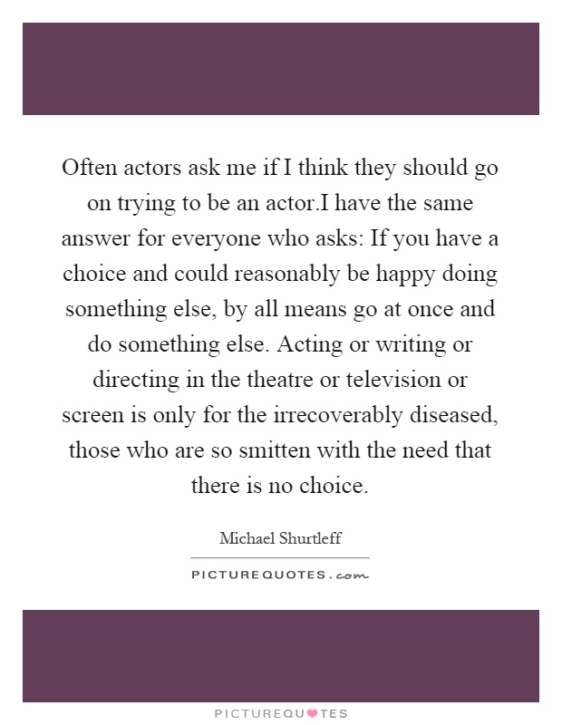 Often actors ask me if I think they should go on trying to be an actor.I have the same answer for everyone who asks: If you have a choice and could reasonably be happy doing something else, by all means go at once and do something else. Acting or writing or directing in the theatre or television or screen is only for the irrecoverably diseased, those who are so smitten with the need that there is no choice Picture Quote #1
