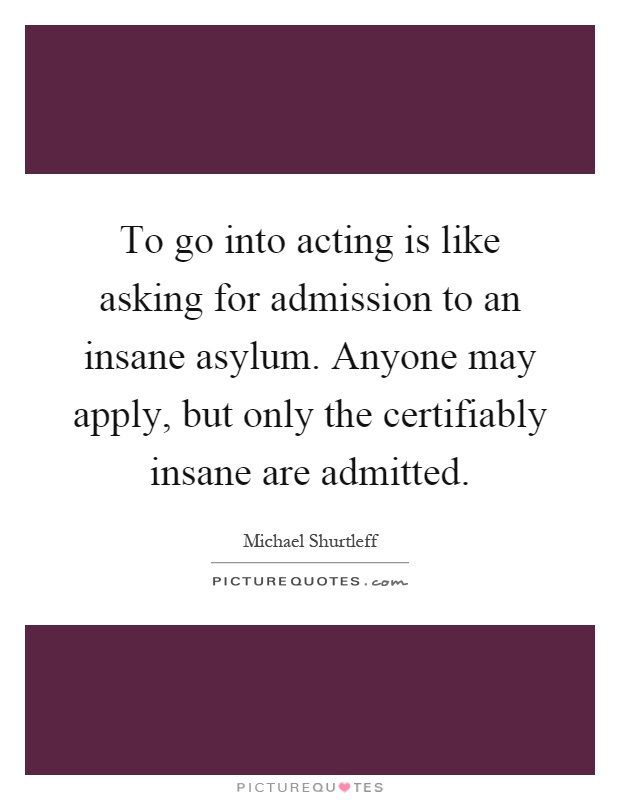 To go into acting is like asking for admission to an insane asylum. Anyone may apply, but only the certifiably insane are admitted Picture Quote #1