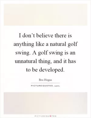 I don’t believe there is anything like a natural golf swing. A golf swing is an unnatural thing, and it has to be developed Picture Quote #1