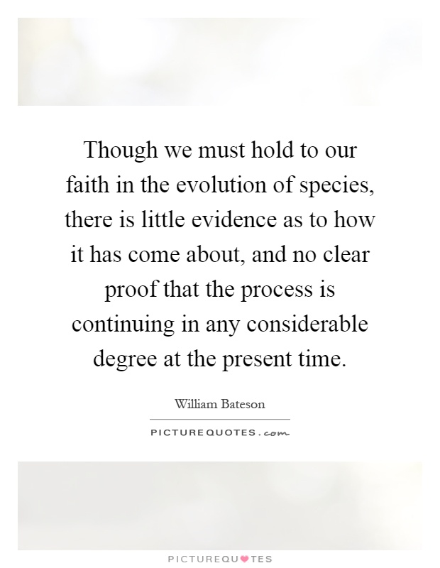 Though we must hold to our faith in the evolution of species, there is little evidence as to how it has come about, and no clear proof that the process is continuing in any considerable degree at the present time Picture Quote #1