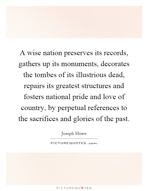 A wise nation preserves its records, gathers up its monuments, decorates the tombes of its illustrious dead, repairs its greatest structures and fosters national pride and love of country, by perpetual references to the sacrifices and glories of the past Picture Quote #1