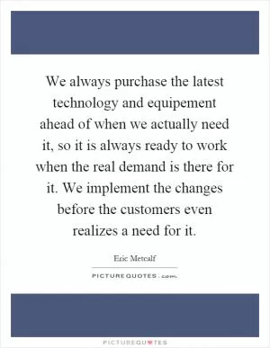 We always purchase the latest technology and equipement ahead of when we actually need it, so it is always ready to work when the real demand is there for it. We implement the changes before the customers even realizes a need for it Picture Quote #1