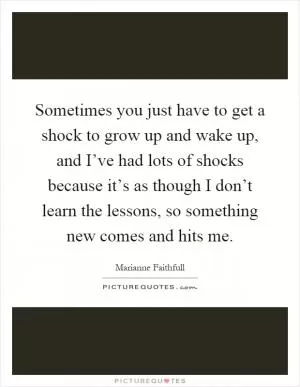 Sometimes you just have to get a shock to grow up and wake up, and I’ve had lots of shocks because it’s as though I don’t learn the lessons, so something new comes and hits me Picture Quote #1