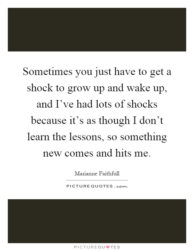 Sometimes you just have to get a shock to grow up and wake up, and I've had lots of shocks because it's as though I don't learn the lessons, so something new comes and hits me Picture Quote #1