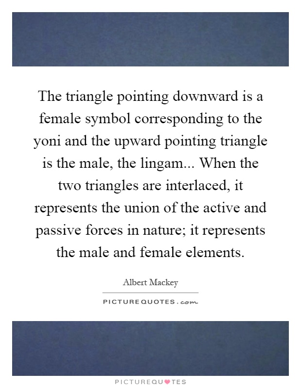 The triangle pointing downward is a female symbol corresponding to the yoni and the upward pointing triangle is the male, the lingam... When the two triangles are interlaced, it represents the union of the active and passive forces in nature; it represents the male and female elements Picture Quote #1