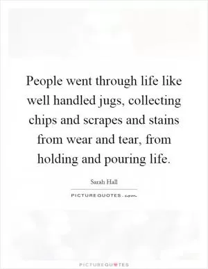 People went through life like well handled jugs, collecting chips and scrapes and stains from wear and tear, from holding and pouring life Picture Quote #1