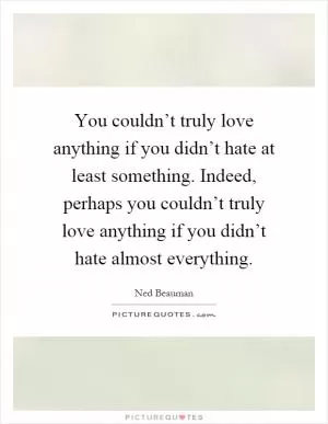 You couldn’t truly love anything if you didn’t hate at least something. Indeed, perhaps you couldn’t truly love anything if you didn’t hate almost everything Picture Quote #1