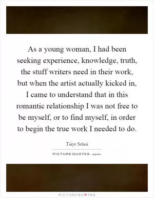 As a young woman, I had been seeking experience, knowledge, truth, the stuff writers need in their work, but when the artist actually kicked in, I came to understand that in this romantic relationship I was not free to be myself, or to find myself, in order to begin the true work I needed to do Picture Quote #1