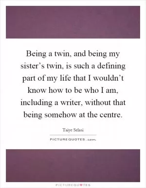 Being a twin, and being my sister’s twin, is such a defining part of my life that I wouldn’t know how to be who I am, including a writer, without that being somehow at the centre Picture Quote #1
