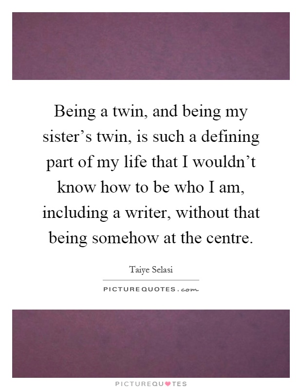 Being a twin, and being my sister's twin, is such a defining part of my life that I wouldn't know how to be who I am, including a writer, without that being somehow at the centre Picture Quote #1
