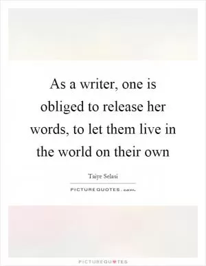 As a writer, one is obliged to release her words, to let them live in the world on their own Picture Quote #1