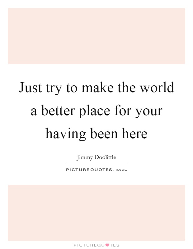 Just try to make the world a better place for your having been here Picture Quote #1