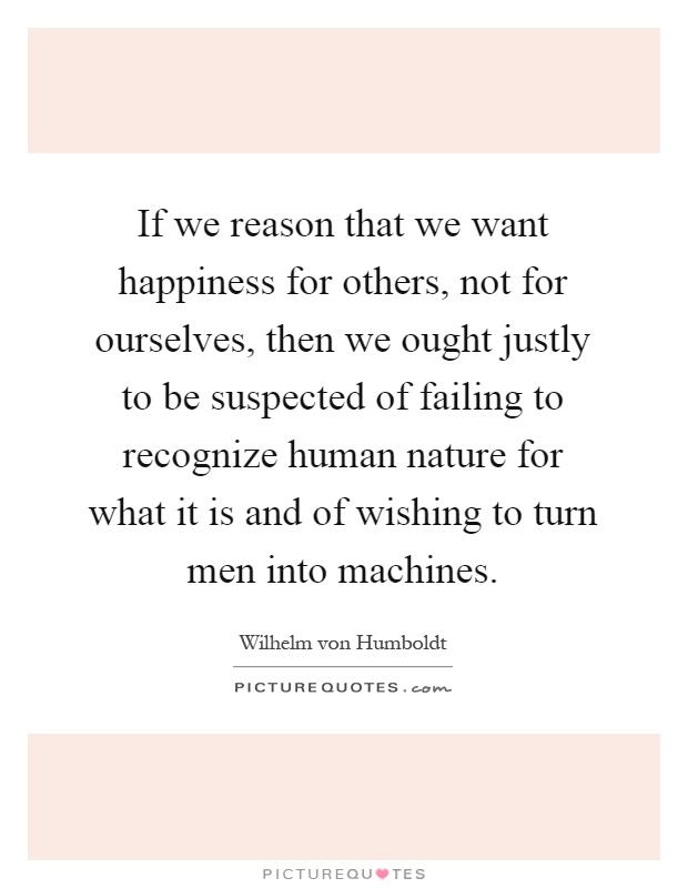 If we reason that we want happiness for others, not for ourselves, then we ought justly to be suspected of failing to recognize human nature for what it is and of wishing to turn men into machines Picture Quote #1